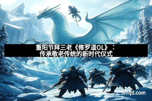 重阳节拜三老《修罗道OL》：传承敬老传统的新时代仪式